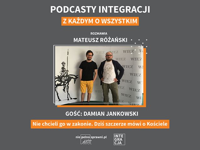 Napisy: podcasty Integracji. Z każdym o wszystkim. Rozmawia Mateusz Różański. Gość: Damian Jankowski. Tytuł: Nie chcieli go w zakonie. Dziś szczerze mówi o Kościele. Na środku zdjęcie pozujących do zdjęcia obu rozmówców. Na dole loga portalu Niepelnosprawni.pl i Integracji