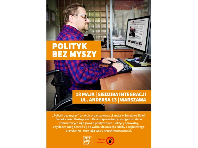 Plakta akcji "Polityk bez mysz" zdjęcie mężczynz na wózku przeglądającego stronę Sejmu. Na zdjęciu umieszczone są napisy. Na wysokości ramion mężczyzny jest tytuł akcji "Polityk bez myszy" Niżej jest informacja o dacie i miejscu wydarzenia 18 maja w siedzibie Integracji przy ul. Andersa 13 w Warszawie. Niżej jest opis wydarzenia "Polityk bez myszy" to akcja organizowana 18 maja w Światowy Dzień Świadomości Dostępności. Razem sprawdzimy dostępność stron internetowych ugrupowań politycznych. Politycy sprawdzą, czy dadzą radę dostać sie z najbliższego przystanku autobusowego do siedziby naszej organizacji i rozwiążą test wiedzy o niepełnosprawności. 